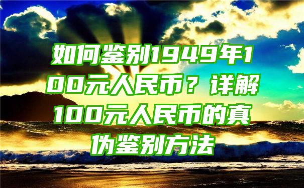 如何鉴别1949年100元人民币？详解100元人民币的真伪鉴别方法