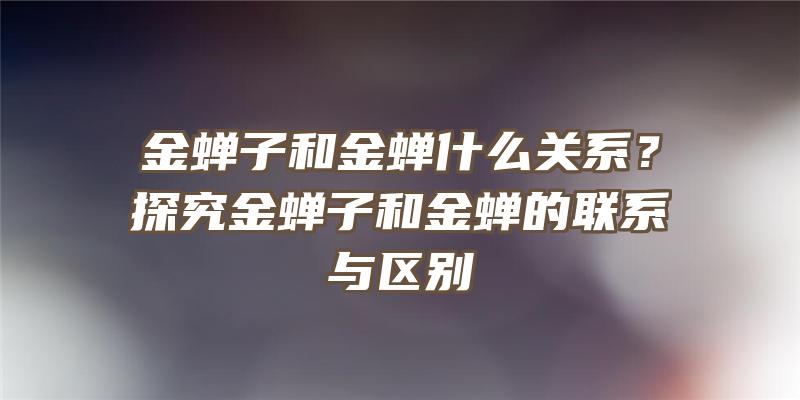 金蝉子和金蝉什么关系？探究金蝉子和金蝉的联系与区别