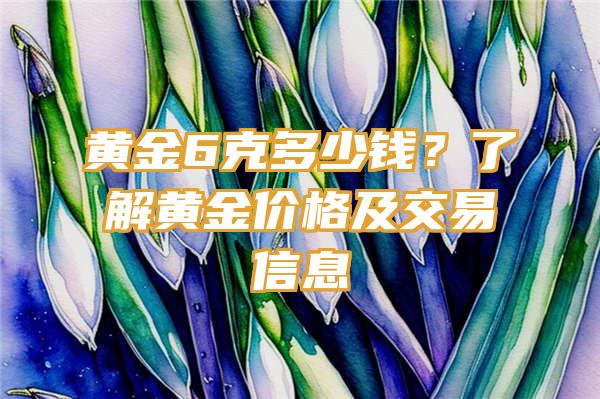 黄金6克多少钱？了解黄金价格及交易信息