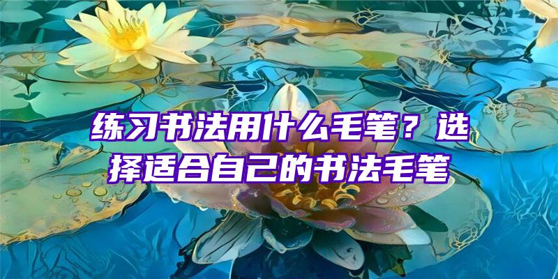 练习书法用什么毛笔？选择适合自己的书法毛笔