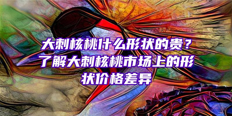 大刺核桃什么形状的贵？了解大刺核桃市场上的形状价格差异