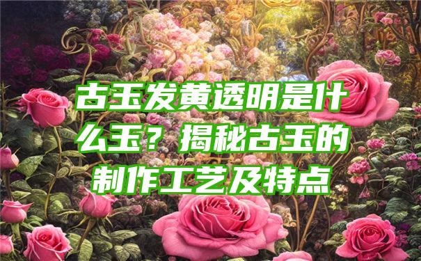 古玉发黄透明是什么玉？揭秘古玉的制作工艺及特点