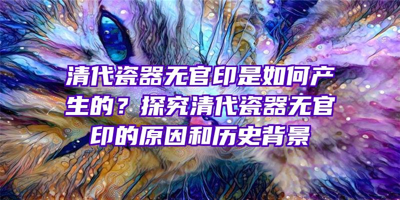 清代瓷器无官印是如何产生的？探究清代瓷器无官印的原因和历史背景