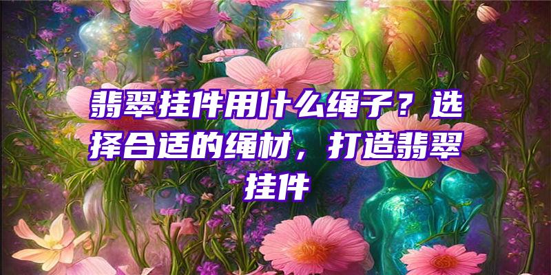 翡翠挂件用什么绳子？选择合适的绳材，打造翡翠挂件