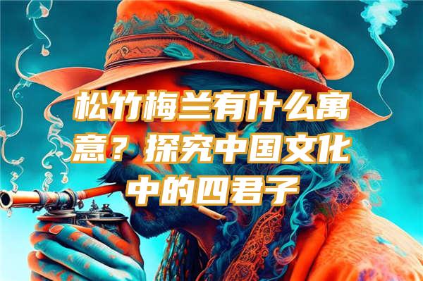 松竹梅兰有什么寓意？探究中国文化中的四君子