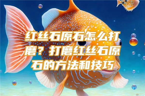 红丝石原石怎么打磨？打磨红丝石原石的方法和技巧