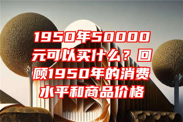 1950年50000元可以买什么？回顾1950年的消费水平和商品价格