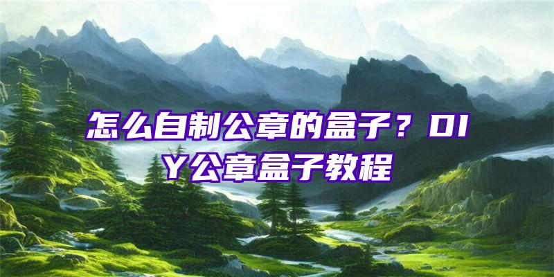 怎么自制公章的盒子？DIY公章盒子教程