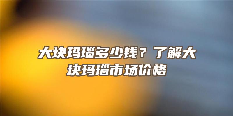 大块玛瑙多少钱？了解大块玛瑙市场价格