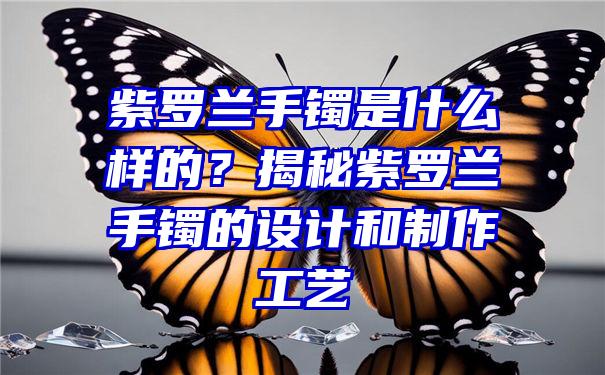 紫罗兰手镯是什么样的？揭秘紫罗兰手镯的设计和制作工艺