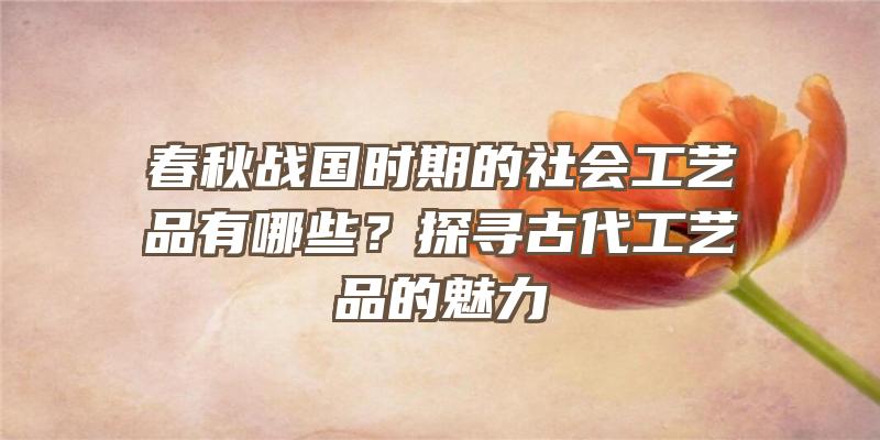 春秋战国时期的社会工艺品有哪些？探寻古代工艺品的魅力