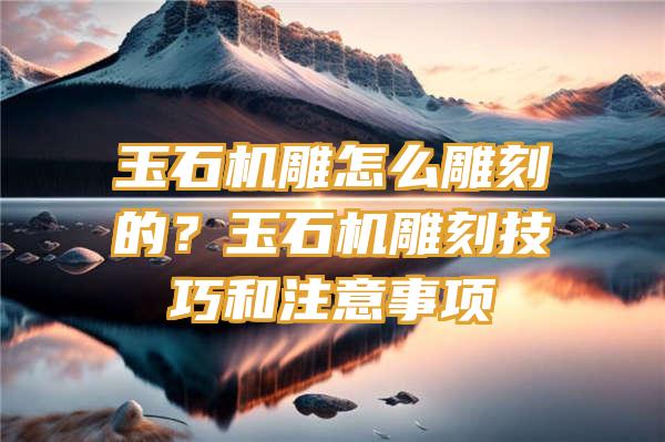 玉石机雕怎么雕刻的？玉石机雕刻技巧和注意事项