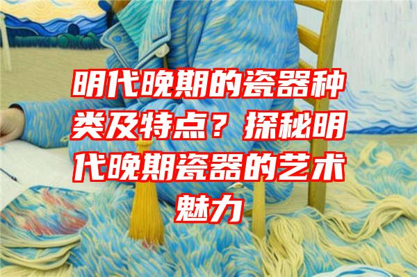 明代晚期的瓷器种类及特点？探秘明代晚期瓷器的艺术魅力