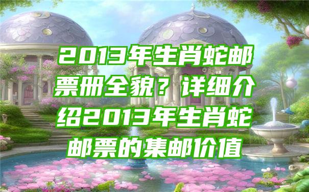 2013年生肖蛇邮票册全貌？详细介绍2013年生肖蛇邮票的集邮价值