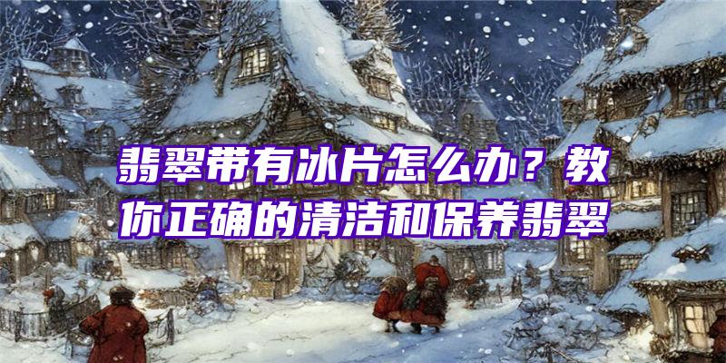 翡翠带有冰片怎么办？教你正确的清洁和保养翡翠