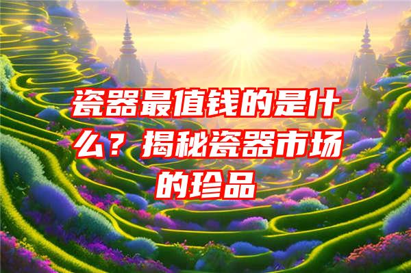 瓷器最值钱的是什么？揭秘瓷器市场的珍品