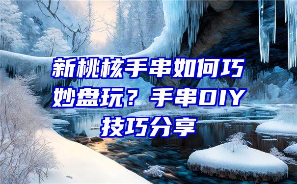 新桃核手串如何巧妙盘玩？手串DIY技巧分享