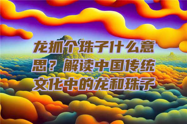 龙抓个珠子什么意思？解读中国传统文化中的龙和珠子