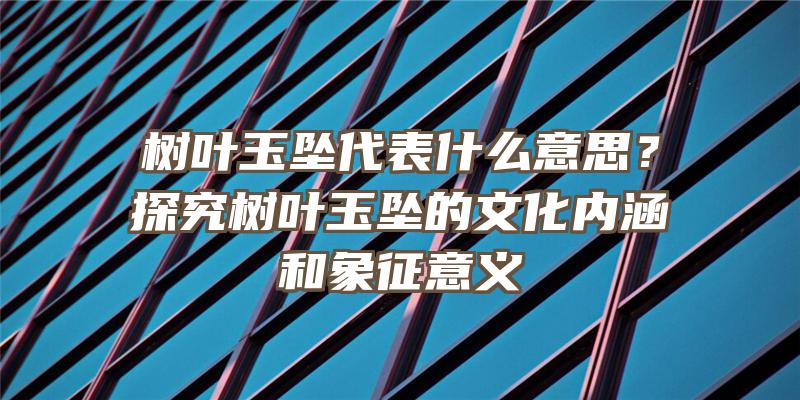 树叶玉坠代表什么意思？探究树叶玉坠的文化内涵和象征意义