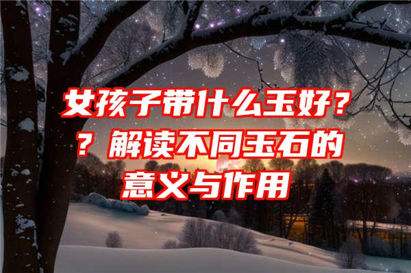 女孩子带什么玉好？？解读不同玉石的意义与作用