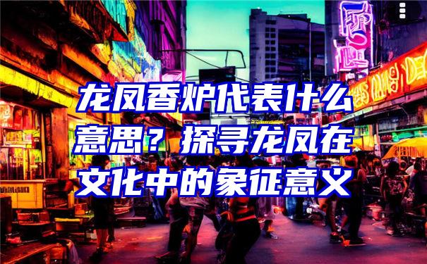 龙凤香炉代表什么意思？探寻龙凤在文化中的象征意义