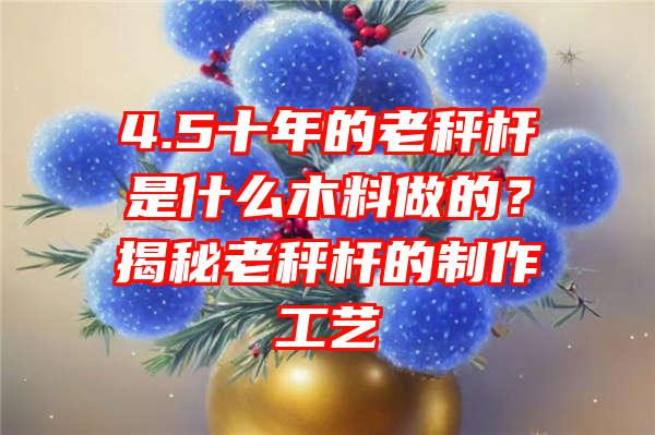 4.5十年的老秤杆是什么木料做的？揭秘老秤杆的制作工艺