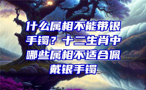 什么属相不能带银手镯？十二生肖中哪些属相不适合佩戴银手镯