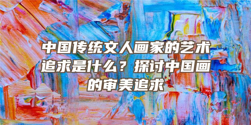 中国传统文人画家的艺术追求是什么？探讨中国画的审美追求