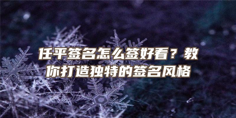 任平签名怎么签好看？教你打造独特的签名风格