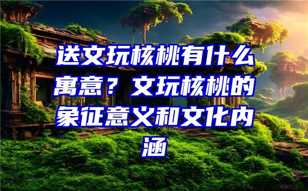 送文玩核桃有什么寓意？文玩核桃的象征意义和文化内涵