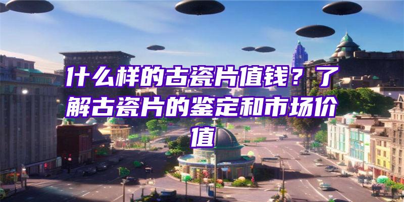 什么样的古瓷片值钱？了解古瓷片的鉴定和市场价值