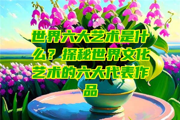 世界六大艺术是什么？探秘世界文化艺术的六大代表作品