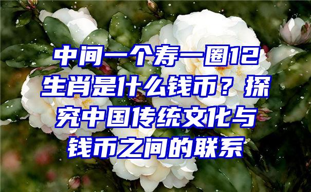 中间一个寿一圈12生肖是什么钱币？探究中国传统文化与钱币之间的联系