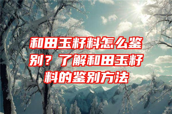 和田玉籽料怎么鉴别？了解和田玉籽料的鉴别方法