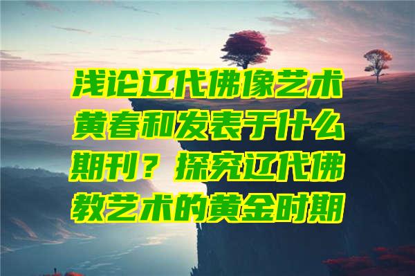 浅论辽代像艺术黄春和发表于什么期刊？探究辽代教艺术的黄金时期