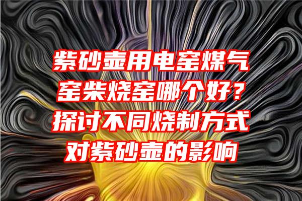 紫砂壶用电窑煤气窑柴烧窑哪个好？探讨不同烧制方式对紫砂壶的影响