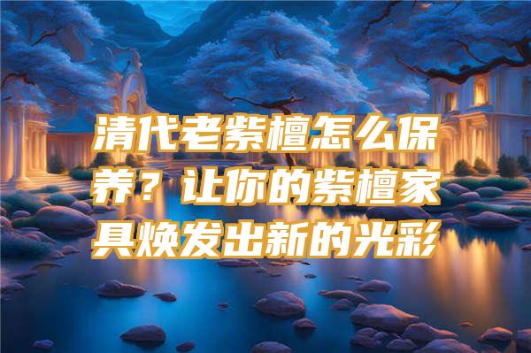 清代老紫檀怎么保养？让你的紫檀家具焕发出新的光彩