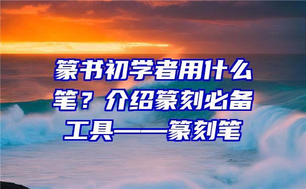 篆书初学者用什么笔？介绍篆刻必备工具——篆刻笔