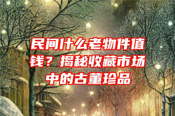 民间什么老物件值钱？揭秘收藏市场中的古董珍品