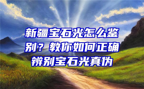 新疆宝石光怎么鉴别？教你如何正确辨别宝石光真伪