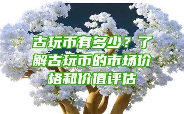 古玩币有多少？了解古玩币的市场价格和价值评估