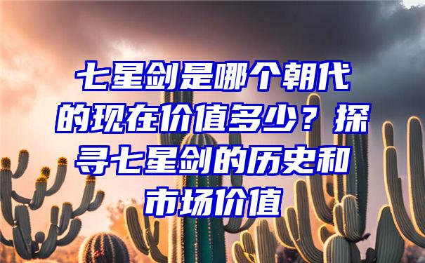 七星剑是哪个朝代的现在价值多少？探寻七星剑的历史和市场价值