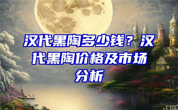 汉代黑陶多少钱？汉代黑陶价格及市场分析