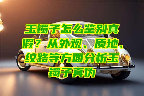 玉镯子怎么鉴别真假？从外观、质地、纹路等方面分析玉镯子真伪