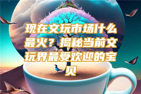 现在文玩市场什么最火？揭秘当前文玩界最受欢迎的宝贝