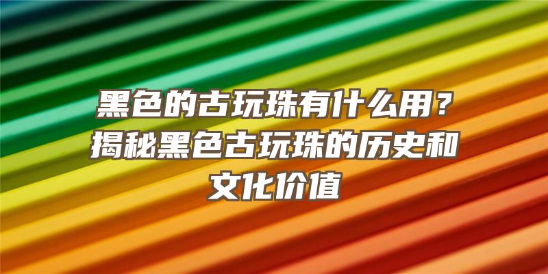 黑色的古玩珠有什么用？揭秘黑色古玩珠的历史和文化价值