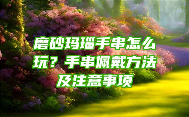 磨砂玛瑙手串怎么玩？手串佩戴方法及注意事项