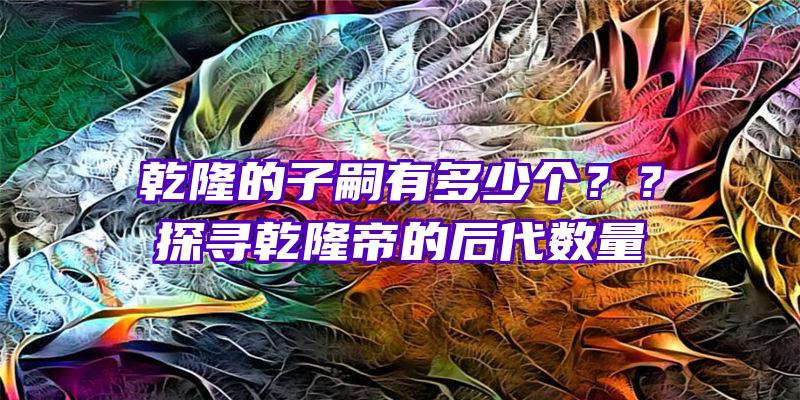 乾隆的子嗣有多少个？？探寻乾隆帝的后代数量