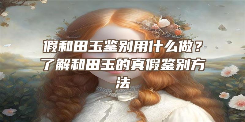 假和田玉鉴别用什么做？了解和田玉的真假鉴别方法