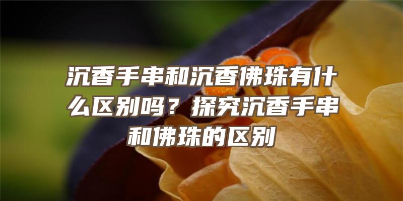 沉香手串和沉香珠有什么区别吗？探究沉香手串和珠的区别